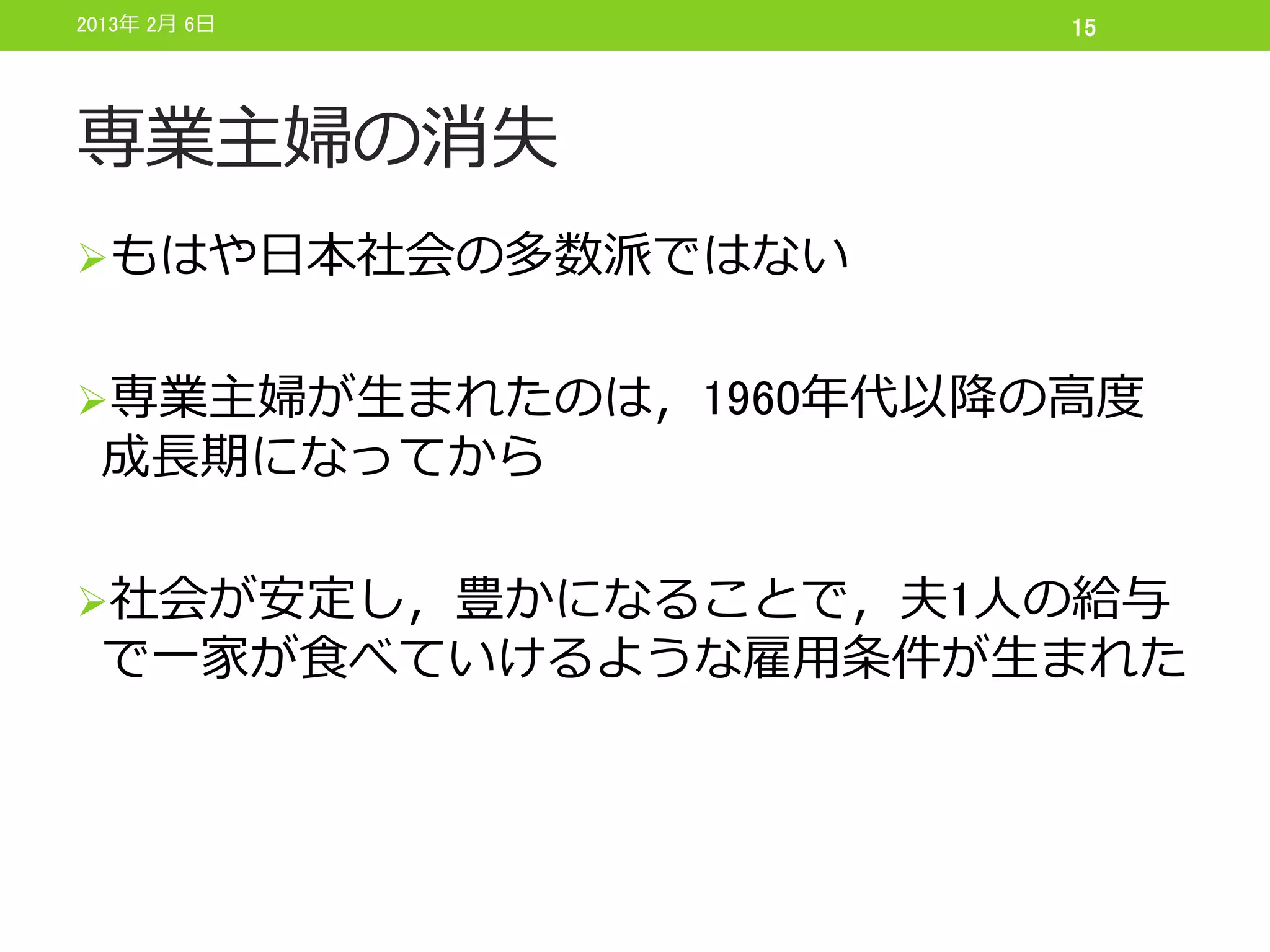 2013年 2月 6日           15




専業主婦の消失
もはや日本社会の多数派ではない


専業主婦が生まれたのは，1960年代以降の高度
 成長期になってから

社会が安定し，豊かになることで，夫1人の給与
 で一家が食べていけるような雇用条件が生まれた
 