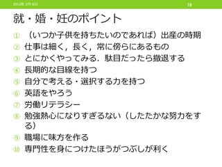 2013年 2月 6日              19


就・婚・妊のポイント
① （いつか子供を持ちたいのであれば）出産の時期
② 仕事は細く，長く，常に傍らにあるもの
③ とにかくやってみる．駄目だったら撤退する
④ 長期的な目線を持つ
⑤ 自分で考える・選択する力を持つ
⑥ 英語をやろう
⑦ 労働リテラシー
⑧ 勉強熱心になりすぎるない（したたかな努力をす
  る）
⑨ 職場に味方を作る
⑩ 専門性を身につけたほうがつぶしが利く
 