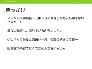 2013年 2月 6日                2




きっかけ
• 来年から大学職員…（キャリア教育とかも少し学ばない
 となぁ…）

• 最後の発表は，盛り上がる内容にしたい


• 少し学んでみると面白い一方，視野の狭さに反省…


• 図書館の内容でなくてごめんなさいm(__)m
 