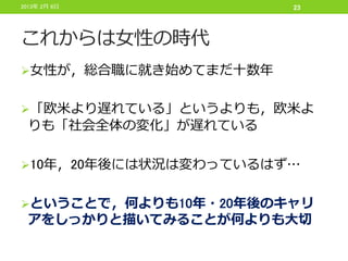 2013年 2月 6日           23




これからは女性の時代
女性が，総合職に就き始めてまだ十数年


「欧米より遅れている」というよりも，欧米よ
 りも「社会全体の変化」が遅れている

10年，20年後には状況は変わっているはず…


ということで，何よりも10年・20年後のキャリ
 アをしっかりと描いてみることが何よりも大切
 