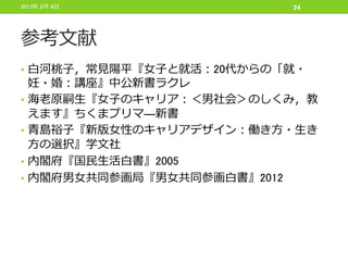 2013年 2月 6日               24




参考文献
• 白河桃子，常見陽平『女子と就活：20代からの「就・
    妊・婚：講座』中公新書ラクレ
•   海老原嗣生『女子のキャリア：＜男社会＞のしくみ，教
    えます』ちくまプリマ―新書
•   青島裕子『新版女性のキャリアデザイン：働き方・生き
    方の選択』学文社
•   内閣府『国民生活白書』2005
•   内閣府男女共同参画局『男女共同参画白書』2012
 