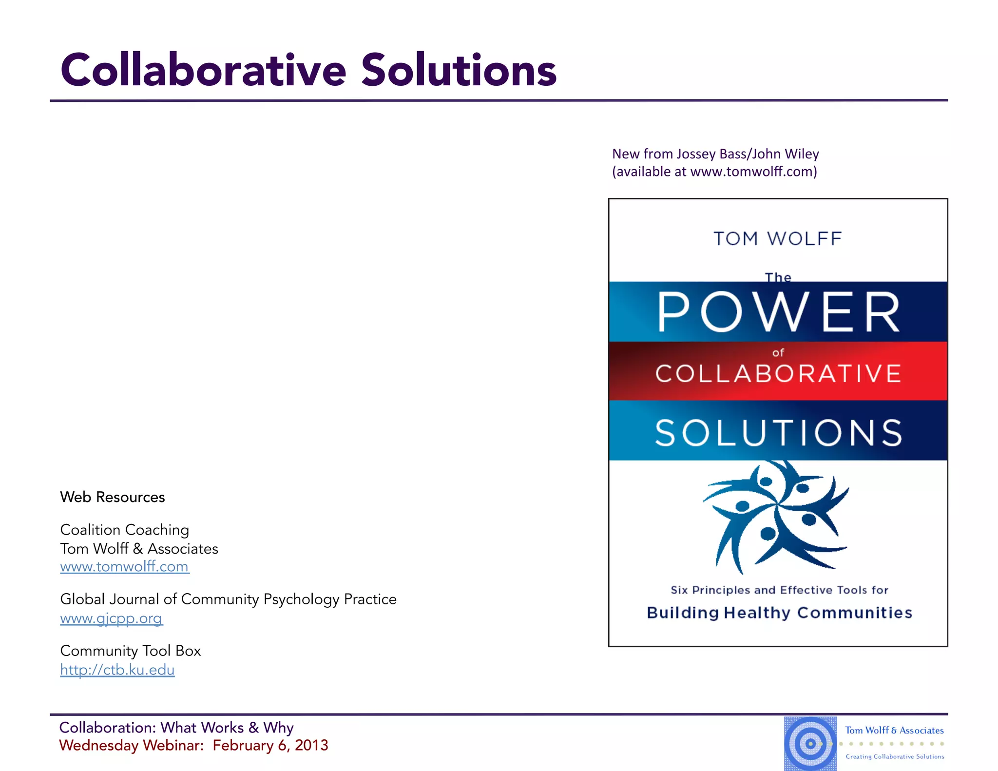 Collaborative Solutions
                                                  New$from$Jossey$Bass/John$Wiley$
                                                  (available$at$www.tomwolﬀ.com)$




Web Resources

Coalition Coaching
Tom Wolff & Associates
www.tomwolff.com

Global Journal of Community Psychology Practice
www.gjcpp.org

Community Tool Box
http://ctb.ku.edu


Collaboration: What Works & Why
Wednesday Webinar: February 6, 2013
 