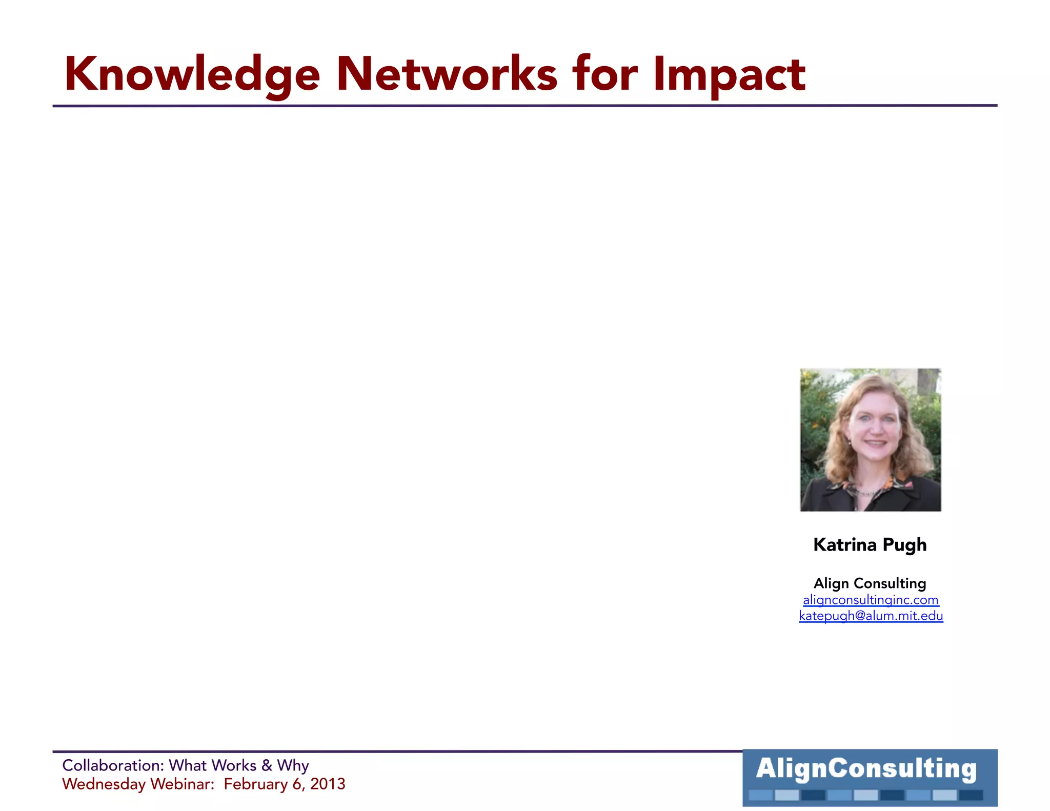Knowledge Networks for Impact




                                        Katrina Pugh

                                        Align Consulting
                                       alignconsultinginc.com
                                      katepugh@alum.mit.edu




Collaboration: What Works & Why
Wednesday Webinar: February 6, 2013
 