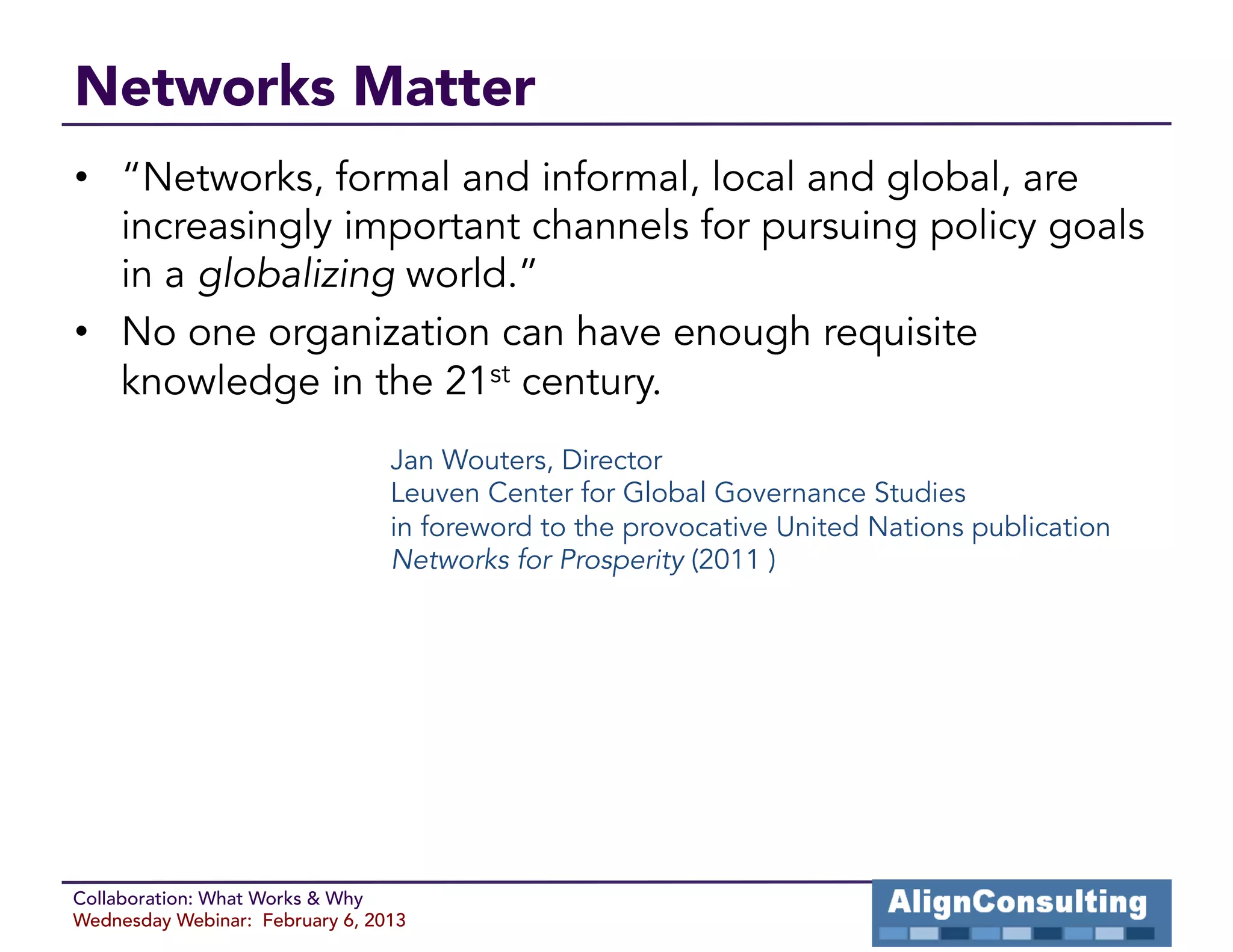 Networks Matter
•  “Networks, formal and informal, local and global, are
   increasingly important channels for pursuing policy goals
   in a globalizing world.”
•  No one organization can have enough requisite
   knowledge in the 21st century.
                                 Jan Wouters, Director
                                 Leuven Center for Global Governance Studies
                                 in foreword to the provocative United Nations publication
                                 Networks for Prosperity (2011 )




Collaboration: What Works & Why
Wednesday Webinar: February 6, 2013
 