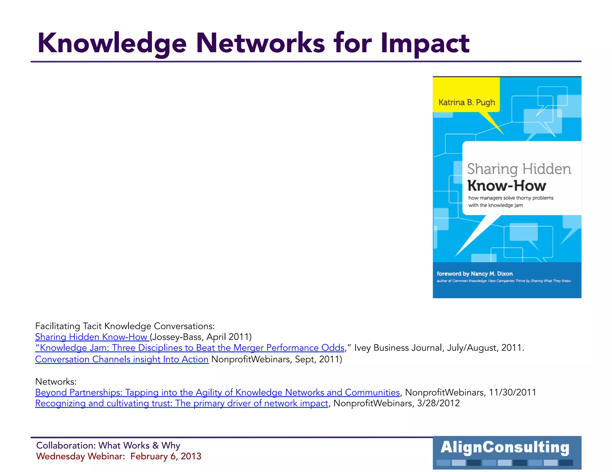 Knowledge Networks for Impact




Facilitating Tacit Knowledge Conversations:
Sharing Hidden Know-How (Jossey-Bass, April 2011)
“Knowledge Jam: Three Disciplines to Beat the Merger Performance Odds,” Ivey Business Journal, July/August, 2011.
Conversation Channels insight Into Action NonprofitWebinars, Sept, 2011)

Networks:
Beyond Partnerships: Tapping into the Agility of Knowledge Networks and Communities, NonprofitWebinars, 11/30/2011
Recognizing and cultivating trust: The primary driver of network impact, NonprofitWebinars, 3/28/2012



Collaboration: What Works & Why
Wednesday Webinar: February 6, 2013
 