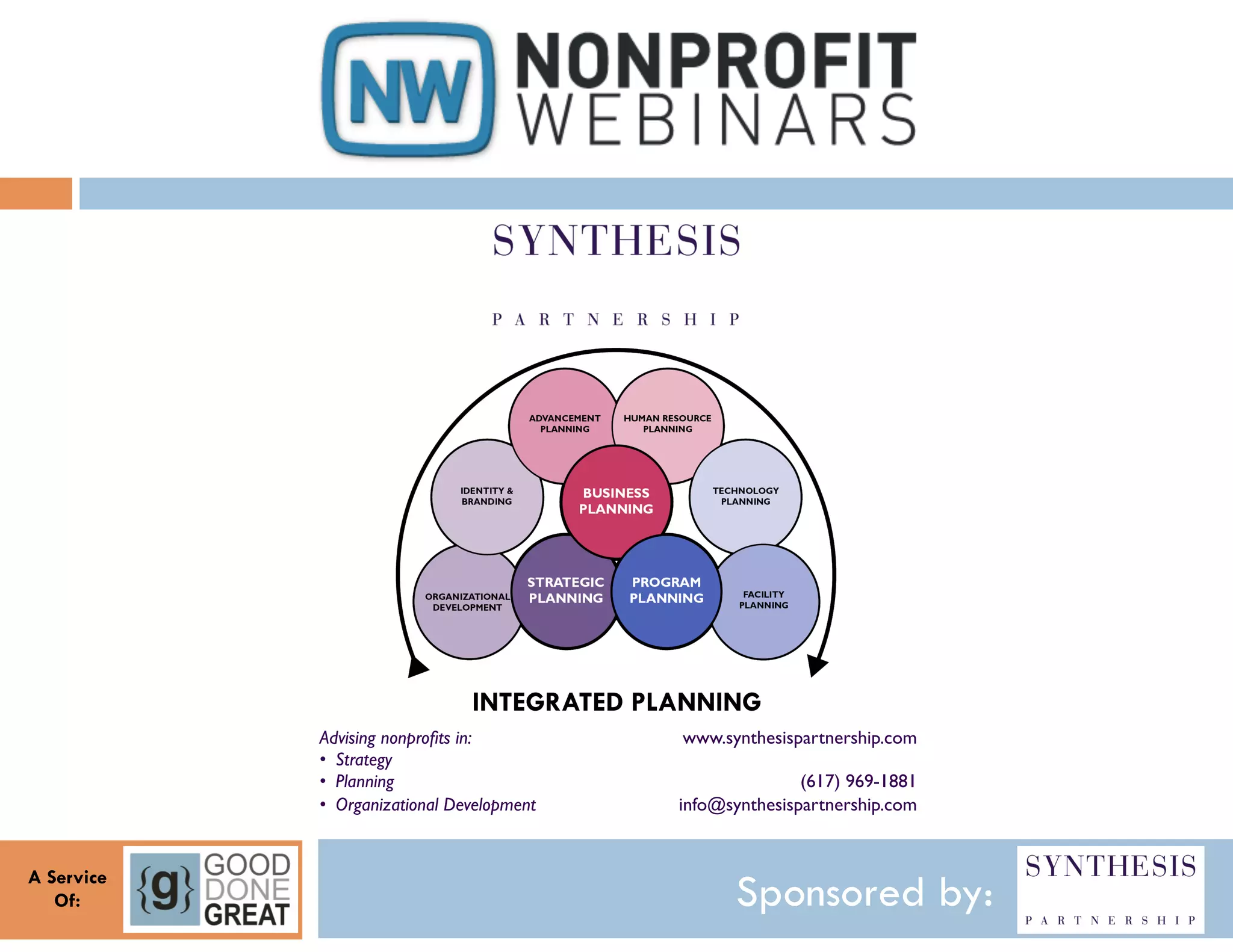 INTEGRATED PLANNING
            Advising nonproﬁts in:!               www.synthesispartnership.com!
            •  Strategy!                                                      !
            •  Planning!                                        (617) 969-1881!
            •  Organizational Development!       info@synthesispartnership.com!
                                             !

A Service
   Of:                                                  Sponsored by:
 