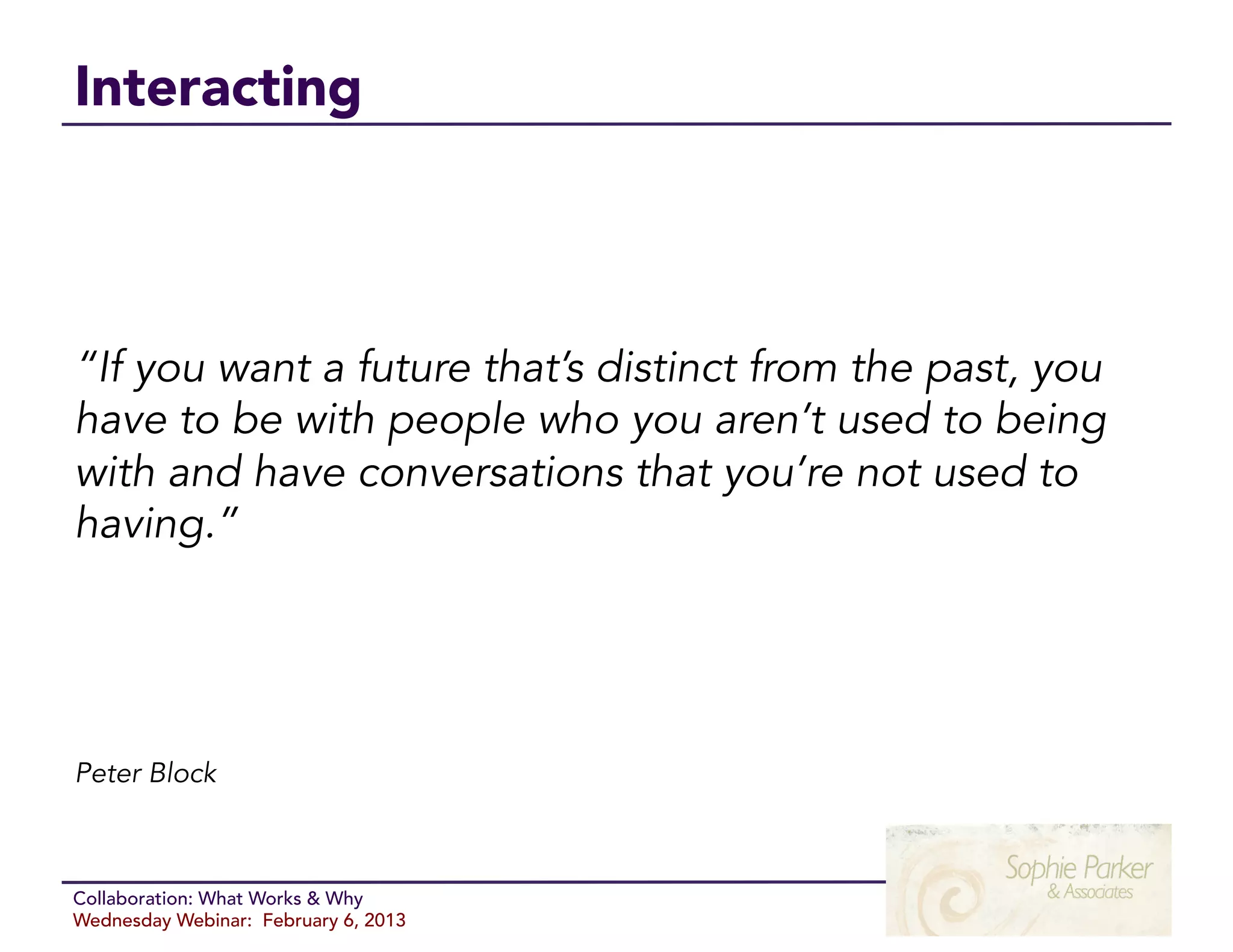 Interacting



“If you want a future that’s distinct from the past, you
have to be with people who you aren’t used to being
with and have conversations that you’re not used to
having.”




Peter Block



Collaboration: What Works & Why
Wednesday Webinar: February 6, 2013
 