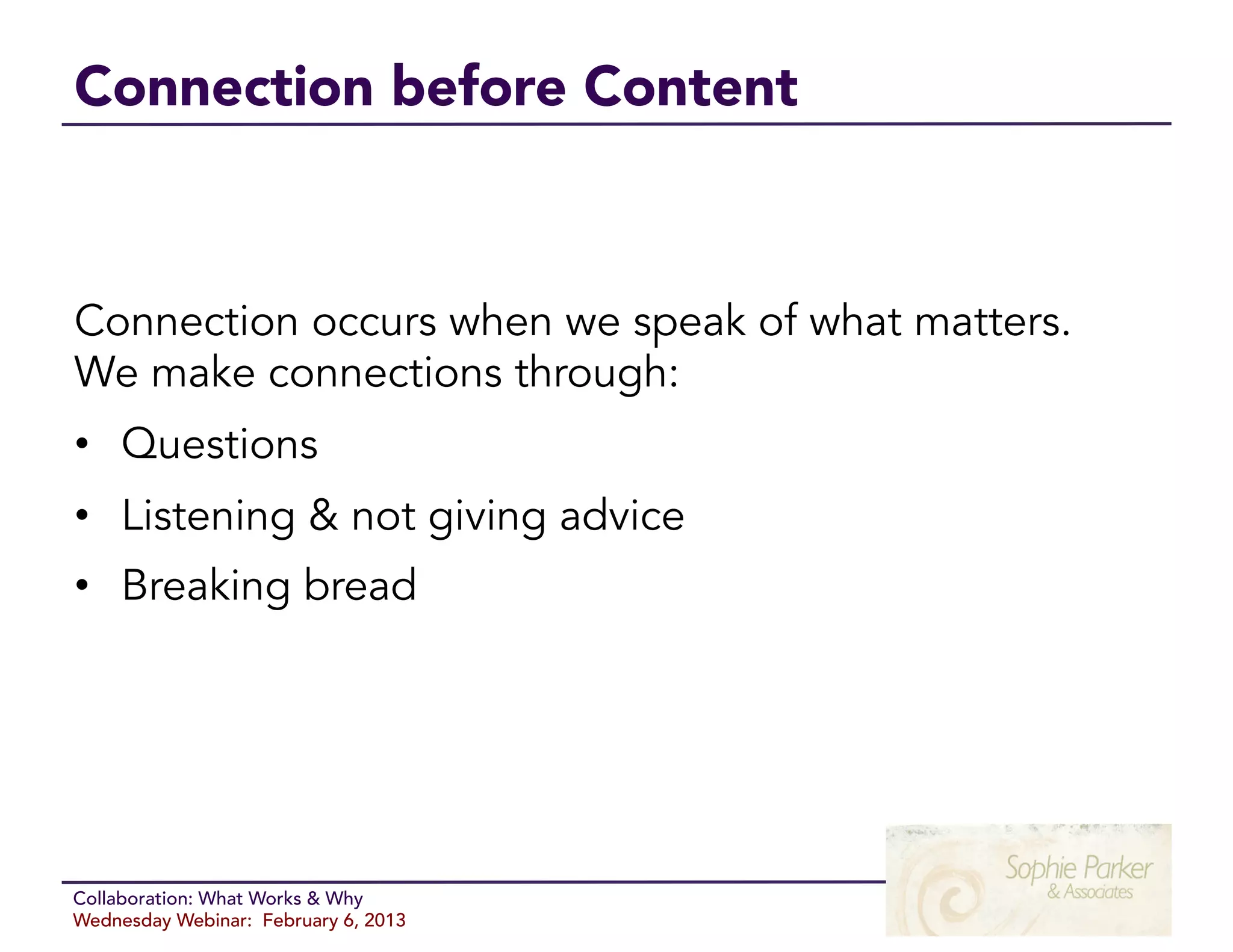 Connection before Content



Connection occurs when we speak of what matters.
We make connections through:
•  Questions
•  Listening & not giving advice
•  Breaking bread




Collaboration: What Works & Why
Wednesday Webinar: February 6, 2013
 