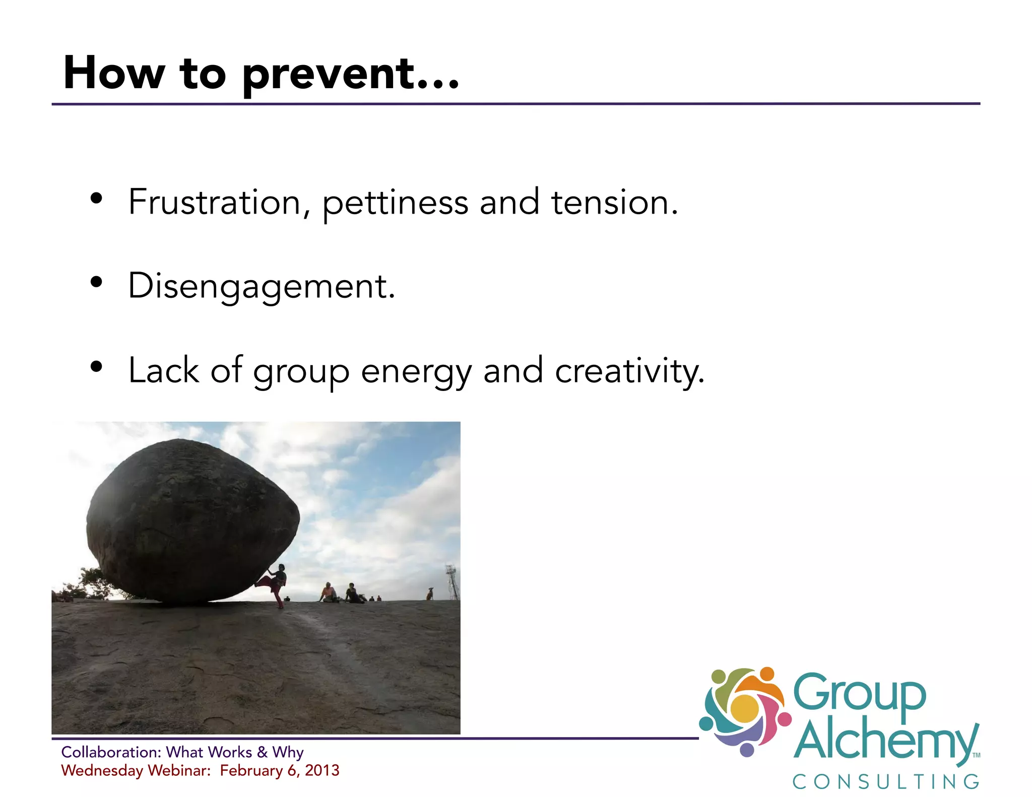 How to prevent… 

   •  Frustration, pettiness and tension.
   •  Disengagement.
   •  Lack of group energy and creativity.




Collaboration: What Works & Why
Wednesday Webinar: February 6, 2013
 