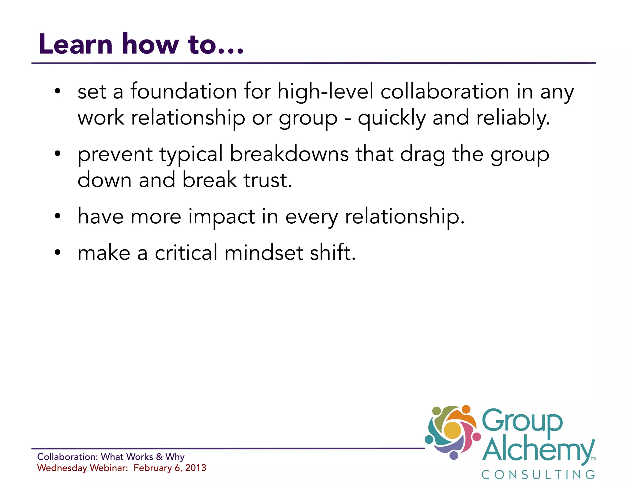 Learn how to…
   •  set a foundation for high-level collaboration in any
      work relationship or group - quickly and reliably.
   •  prevent typical breakdowns that drag the group
      down and break trust.
   •  have more impact in every relationship.
   •  make a critical mindset shift.




Collaboration: What Works & Why
Wednesday Webinar: February 6, 2013
 