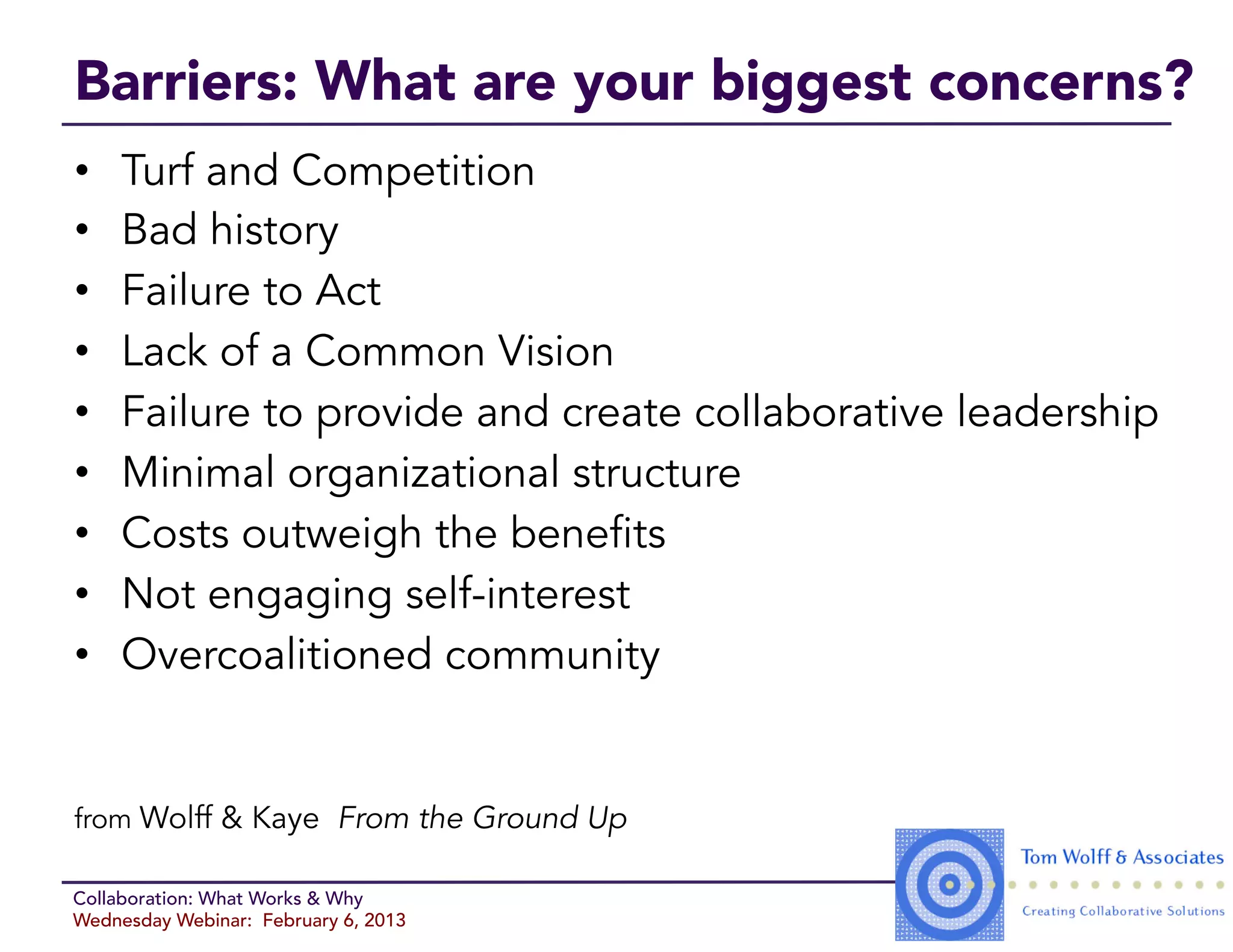 Barriers: What are your biggest concerns?
•    Turf and Competition
•    Bad history
•    Failure to Act
•    Lack of a Common Vision
•    Failure to provide and create collaborative leadership
•    Minimal organizational structure
•    Costs outweigh the benefits
•    Not engaging self-interest
•    Overcoalitioned community


from Wolff & Kaye From the Ground Up

Collaboration: What Works & Why
Wednesday Webinar: February 6, 2013
 