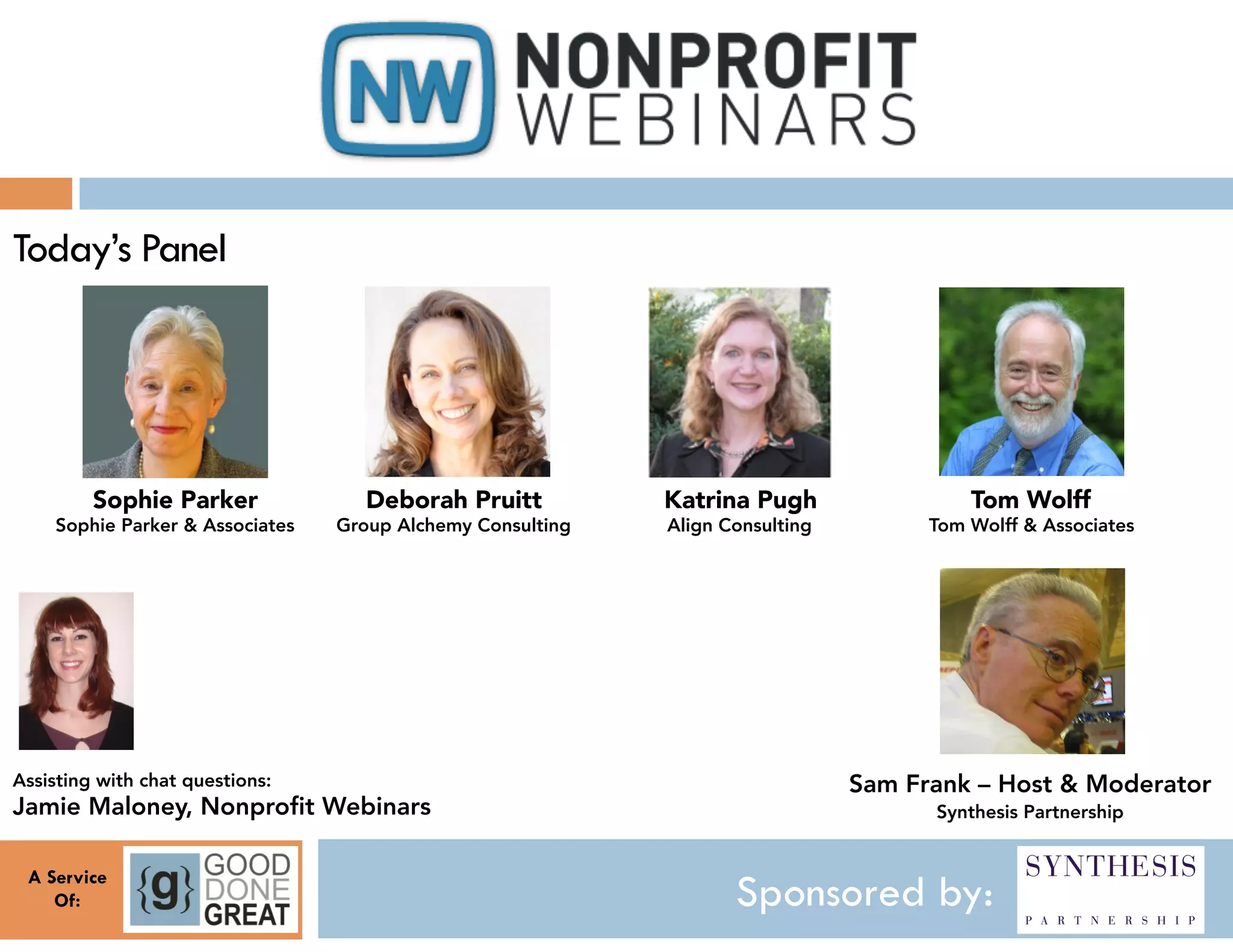 Today’s Panel




         Sophie Parker                Deborah Pruitt           Katrina Pugh                   Tom Wolff
     Sophie Parker & Associates
   Group Alchemy Consulting
   Align Consulting
         Tom Wolff & Associates




Assisting with chat questions:
                                                    Sam Frank – Host & Moderator
Jamie Maloney, Nonprofit Webinars
                                                        Synthesis Partnership


 A Service
    Of:                                                                Sponsored by:
 