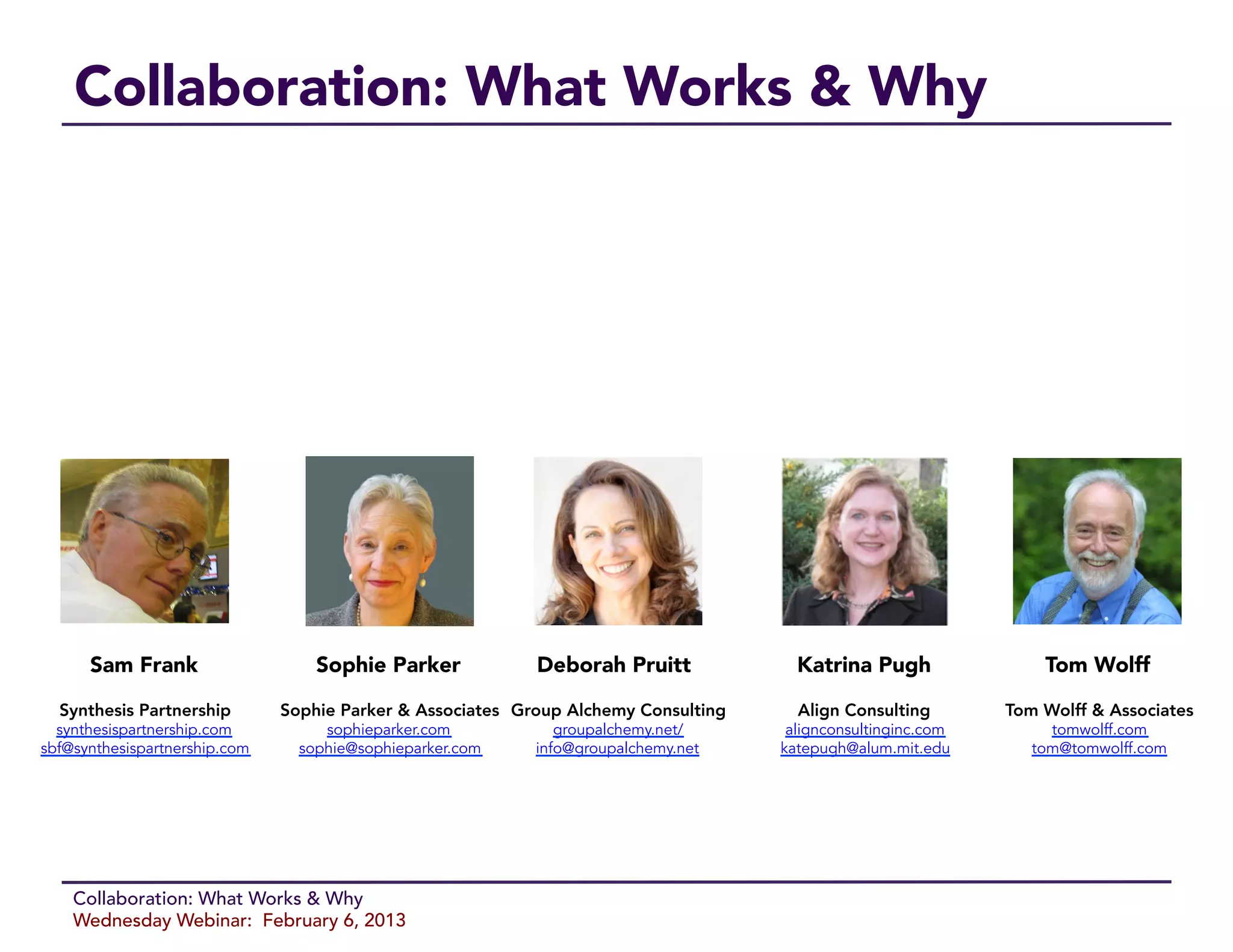 Collaboration: What Works & Why




      Sam Frank
                   Sophie Parker
            Deborah Pruitt
             Katrina Pugh
               Tom Wolff

  Synthesis Partnership
       Sophie Parker & Associates
 Group Alchemy Consulting
     Align Consulting
       Tom Wolff & Associates
  synthesispartnership.com          sophieparker.com            groupalchemy.net/       alignconsultinginc.com        tomwolff.com
sbf@synthesispartnership.com     sophie@sophieparker.com     info@groupalchemy.net     katepugh@alum.mit.edu        tom@tomwolff.com




    Collaboration: What Works & Why
    Wednesday Webinar: February 6, 2013
 