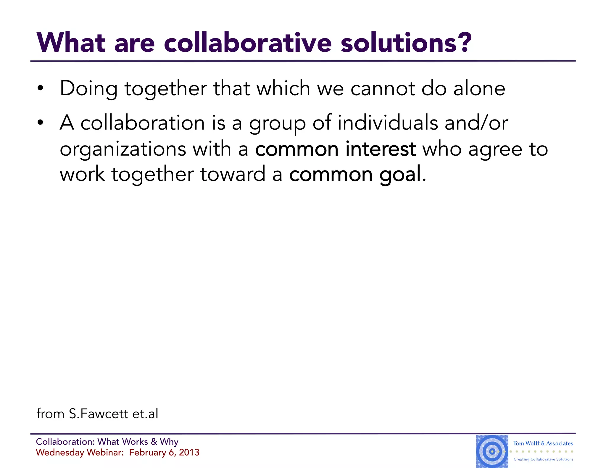What are collaborative solutions?
•  Doing together that which we cannot do alone
•  A collaboration is a group of individuals and/or
   organizations with a common interest who agree to
   work together toward a common goal.




from S.Fawcett et.al
Collaboration: What Works & Why
Wednesday Webinar: February 6, 2013
 