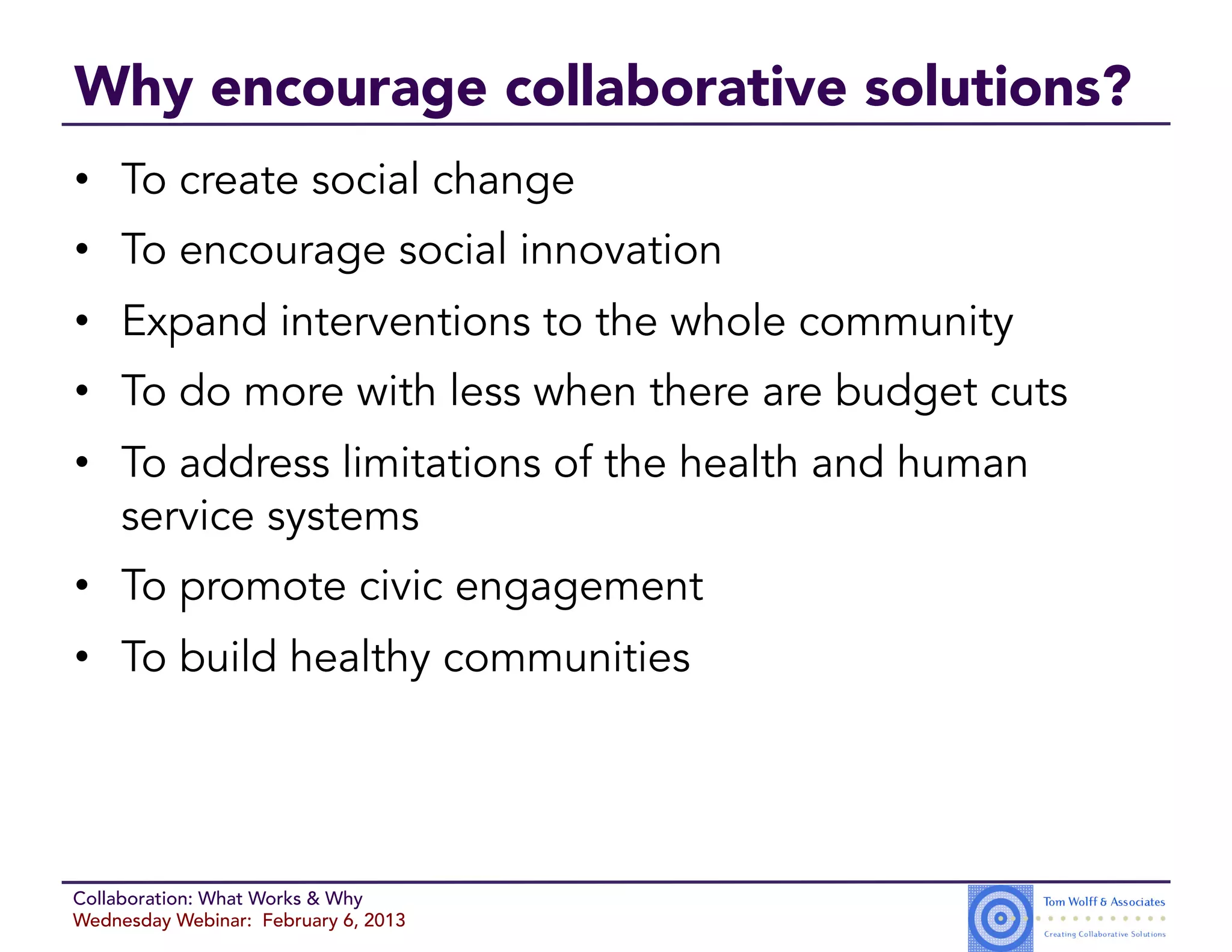 Why encourage collaborative solutions?
•  To create social change
•  To encourage social innovation
•  Expand interventions to the whole community
•  To do more with less when there are budget cuts
•  To address limitations of the health and human
   service systems
•  To promote civic engagement
•  To build healthy communities




Collaboration: What Works & Why
Wednesday Webinar: February 6, 2013
 