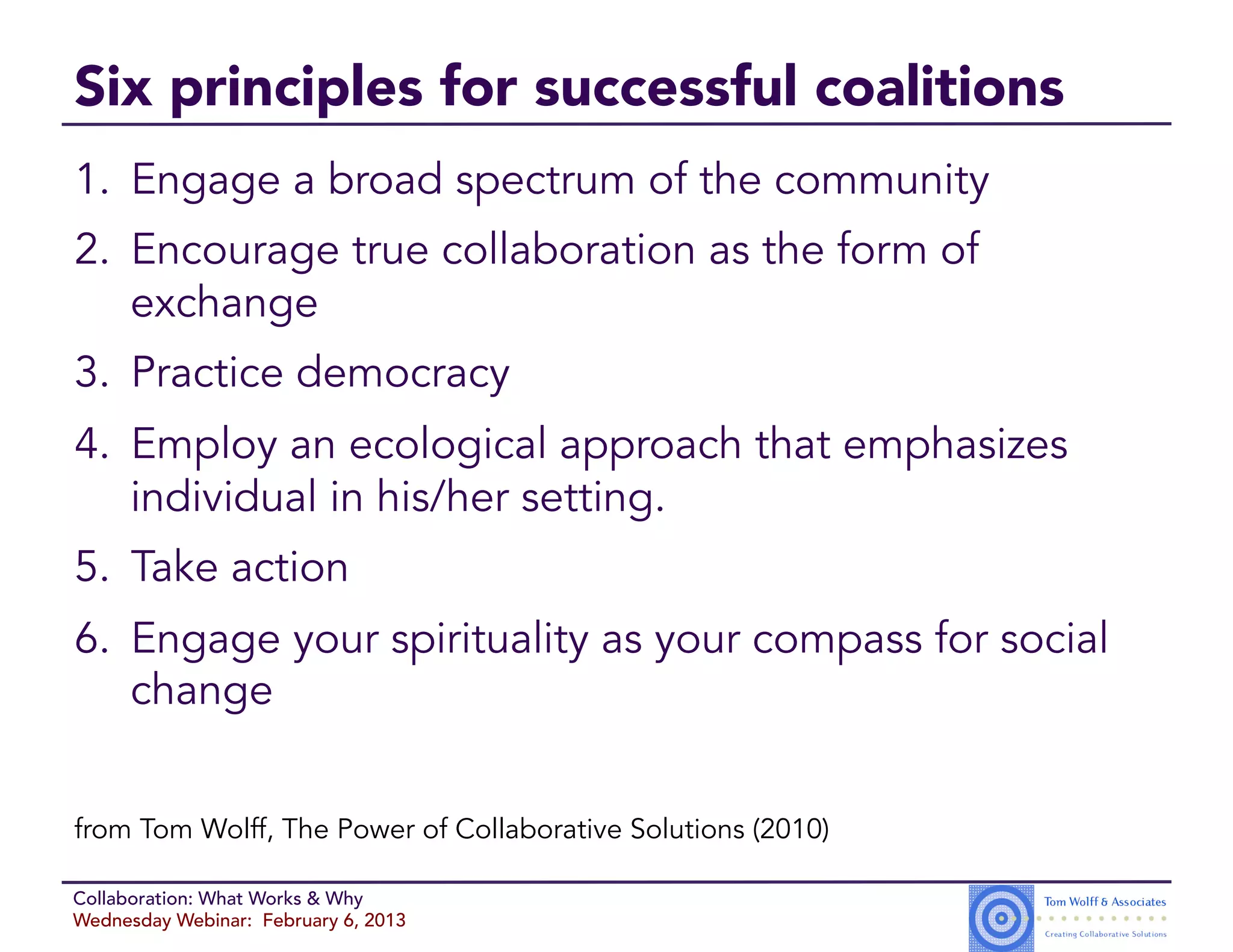 Six principles for successful coalitions
1.  Engage a broad spectrum of the community
2.  Encourage true collaboration as the form of
    exchange
3.  Practice democracy
4.  Employ an ecological approach that emphasizes
    individual in his/her setting.
5.  Take action
6.  Engage your spirituality as your compass for social
    change


from Tom Wolff, The Power of Collaborative Solutions (2010)

Collaboration: What Works & Why
Wednesday Webinar: February 6, 2013
 