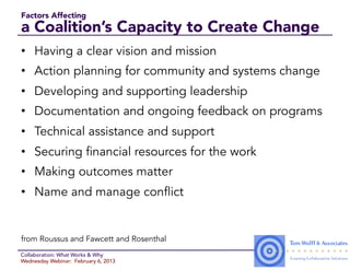 Factors Affecting
a Coalition’s Capacity to Create Change
•  Having a clear vision and mission
•  Action planning for community and systems change
•  Developing and supporting leadership
•  Documentation and ongoing feedback on programs
•  Technical assistance and support
•  Securing financial resources for the work
•  Making outcomes matter
•  Name and manage conflict


from Roussus and Fawcett and Rosenthal
Collaboration: What Works & Why
Wednesday Webinar: February 6, 2013
 