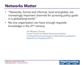 Networks Matter
•  “Networks, formal and informal, local and global, are
   increasingly important channels for pursuing policy goals
   in a globalizing world.”
•  No one organization can have enough requisite
   knowledge in the 21st century.
                                 Jan Wouters, Director
                                 Leuven Center for Global Governance Studies
                                 in foreword to the provocative United Nations publication
                                 Networks for Prosperity (2011 )




Collaboration: What Works & Why
Wednesday Webinar: February 6, 2013
 