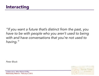 Interacting



“If you want a future that’s distinct from the past, you
have to be with people who you aren’t used to being
with and have conversations that you’re not used to
having.”




Peter Block



Collaboration: What Works & Why
Wednesday Webinar: February 6, 2013
 