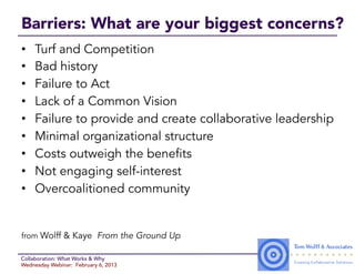 Barriers: What are your biggest concerns?
•    Turf and Competition
•    Bad history
•    Failure to Act
•    Lack of a Common Vision
•    Failure to provide and create collaborative leadership
•    Minimal organizational structure
•    Costs outweigh the benefits
•    Not engaging self-interest
•    Overcoalitioned community


from Wolff & Kaye From the Ground Up

Collaboration: What Works & Why
Wednesday Webinar: February 6, 2013
 