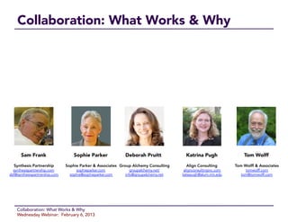 Collaboration: What Works & Why




      Sam Frank
                   Sophie Parker
            Deborah Pruitt
             Katrina Pugh
               Tom Wolff

  Synthesis Partnership
       Sophie Parker & Associates
 Group Alchemy Consulting
     Align Consulting
       Tom Wolff & Associates
  synthesispartnership.com          sophieparker.com            groupalchemy.net/       alignconsultinginc.com        tomwolff.com
sbf@synthesispartnership.com     sophie@sophieparker.com     info@groupalchemy.net     katepugh@alum.mit.edu        tom@tomwolff.com




    Collaboration: What Works & Why
    Wednesday Webinar: February 6, 2013
 