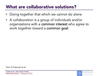 What are collaborative solutions?
•  Doing together that which we cannot do alone
•  A collaboration is a group of individuals and/or
   organizations with a common interest who agree to
   work together toward a common goal.




from S.Fawcett et.al
Collaboration: What Works & Why
Wednesday Webinar: February 6, 2013
 