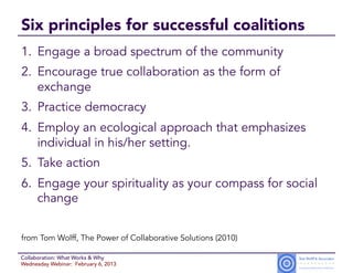 Six principles for successful coalitions
1.  Engage a broad spectrum of the community
2.  Encourage true collaboration as the form of
    exchange
3.  Practice democracy
4.  Employ an ecological approach that emphasizes
    individual in his/her setting.
5.  Take action
6.  Engage your spirituality as your compass for social
    change


from Tom Wolff, The Power of Collaborative Solutions (2010)

Collaboration: What Works & Why
Wednesday Webinar: February 6, 2013
 