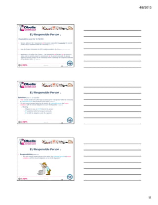 4/8/2013
11
Responsibilities under the 76/768/EEC:
1. Name & address of the “manufacturer or the person responsible for marketing the cosmetic
product who is established within the Community” (Article 6.1.a.)
EU Responsible Person (2)
© Obelis s.a. 2012
Version 1, Revised on 09.01.2012
2. Keep the Product Information File (PIF) readily accessible to the CA (Article 7a.1. a, b, c, d, e, f, g, h.)
3. Notification to CA & Anti-Toxic Centers – “the manufacturer or his agent, or the person to
whose order a cosmetic product is manufactured, or the person responsible for placing
imported cosmetic products on the Community market, shall notify the competent authorities
of the Member State […].” (Article 7a.4.)
31
Definition(Article 4.1. – EC 1223/2009)
• “Only cosmetic products for which legal or natural person is designated within the Community
as responsible person shall be placed on the market” (Article 4.1.)
EU Responsible Person (3)
© Obelis s.a. 2012
Version 1, Revised on 09.01.2012
• “For each cosmetic product placed on the market, the responsible person shall ensure
compliance with the relevant obligations set out in this Regulation.” (Article 4.2.)
o Meaning
⇒ Obligation to have an EU RP linked to the product
⇒ RP established within the European community
⇒ RP to fulfill the obligations under the regulation
32
• Responsibilities (Article 4.2.)
o “For each cosmetic product placed on the market, the responsible person shall ensure
compliance with the relevant obligations set out in this Regulation.”
EU Responsible Person (4)
© Obelis s.a. 2012
Version 1, Revised on 09.01.201233
 