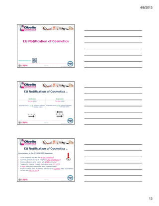 4/8/2013
13
EU Notification of Cosmetics
© Obelis s.a. 2012
Version 1, Revised on 09.01.2012
www.obeliscosmetics.net
EU Notification of Cosmetics (1)
Notification Registration
One way action Two ways action
© Obelis s.a. 2012
Version 1, Revised on 09.01.2012
Responsible Person Competent Authorities
Anti-toxic Centers
Responsible Person Competent Authorities
Anti-toxic Centers
EU Notification of Cosmetics (2)
In accordance to the EC 1223/2009 Regulation:
• To be completed only after the PIF was completed !
• Cosmetic products must be in compliance prior to Notification !
© Obelis s.a. 2012
Version 1, Revised on 09.01.2012
Cosmetic products must be in compliance prior to Notification !
• Commercialization on EU market only AFTER notification !
• Towards the Cosmetic Products Notification Portal (C.P.N.P.) !
• A single notification covering the entire European Union!
• Products notified under 76/768/EEC will need to be re-notified under 1223/2009/EC
no later than July 11th 2013!
 