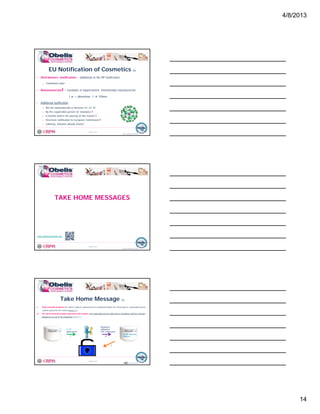 4/8/2013
14
• Distributors‘ notification – additional to the RP notification
o Trabslated Label
• Nanomaterials! = insoluble or biopersistent, intentionally manufactured,
EU Notification of Cosmetics (5)
© Obelis s.a. 2012
Version 1, Revised on 09.01.2012
1 or > dimention, 1 100nm
• Additional notification
o Not for nanomaterials in Annexes III, IV, VI
o By the responsible person (or mandate) !
o 6 months before the placing on the market !
o Electronic notification to European Commission !
o Labeling: titanium dioxide [nano]
TAKE HOME MESSAGES
© Obelis s.a. 2012
Version 1, Revised on 09.01.2012
www.obeliscosmetics.net
I. Only cosmetic products for which a legal or natural person is designated within the Community as ‘responsible person’
shall be placed on the market (Article 4.1.).
II. For each cosmetic product placed on the market, the responsible person shall ensure compliance with the relevant
obligations set out in this Regulation (Article 4.2.).
Take Home Message (1)
© Obelis s.a. 2012
Version 1, Revised on 09.01.2012
Hand Cream
EU RP: Name &
Address
Hand Cream EU RP
appointment
1
Regulatory
obligations
(PIF, notification)
2
3
42
 