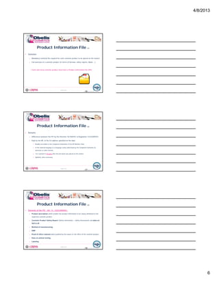 4/8/2013
6
Product Information File (1)
• Definition
o Mandatory technical file required for each cosmetic product to be placed on the market
o Full overview of a cosmetic product (in terms of formula, safety reports, labels….)
© Obelis s.a. 2012
Version 1, Revised on 09.01.2012
p ( , y p , )
! Each and every cosmetic product must have a Product Information File (PIF)
16
• Remarks
o Differences between the PIF by the Directive 76/768/EEC & Regulation 1223/2009/EC
o Kept by the RP, at the EU address specified on the label
Product Information File (2)
© Obelis s.a. 2012
Version 1, Revised on 09.01.2012
p y , p
Readily accessible to the Competent Authorities of the RP Member State
In the national language or a language easily understood by the Competent Authority (in
electronic or other format)
For a period of 10 years after the last batch was placed on the market
Updated, when necessary
17
Product Information File (3)
• Elements of the PIF - Art. 11, 1223/2009/EC:
o Product description which enables the product information to be clearly attributed to the
respective cosmetic product
C ti P d t S f t R t (S f t I f ti S f t A t) d d t
© Obelis s.a. 2012
Version 1, Revised on 09.01.2012
o Cosmetic Product Safety Report (Safety Information + Safety Assessment) and data on
SUE & UE
o Method of manufacturing
o GMP
o Proof of effect claimed when justified by the nature or the effect of the cosmetic product
o Data on animal testing
o Labeling
18
 