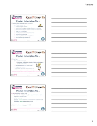 4/8/2013
7
Product Information File (4)
1. Cosmetic Product Safety Report (Annex I, 1223/2009/EC)
o Part A – Safety Information File
1. Qualitative & quantitative composition
2 Physico chemical microbiological & toxicological specifications of the raw materials
© Obelis s.a. 2012
Version 1, Revised on 09.01.2012
2. Physico-chemical, microbiological & toxicological specifications of the raw materials
3. Physico-chemical, microbiological & toxicological specifications of the finished product
4. Stability Test of the finished product
5. Compatibility Test between the formulation and its packaging
6. Challenge Test of the finished product
7. Impurity, traces, information about the packaging material
8. Data on undesirable/ serious undesirable effects
19
1. Safety Report
o Part B – Safety Assessment report
Safety Assessor – a qualified person, possessing a EU degree in a relevant discipline + 3
Product Information File (5)
© Obelis s.a. 2012
Version 1, Revised on 09.01.2012
years of professional experience
Toxicological Assessment of the finished product**
Safety Assessors’ credentials
Any particular label warnings and precautions for use
** The assessment as per the new regulation 1223/2009/EC is more detailed than as per the current directive 76/768/EEC
20
2. Good Manufacturing Practices = GMP
o Were created to ensure that the method of manufacturing is in alignment with the
requirements of protection of health
Certificate / declaration
Product Information File (6)
© Obelis s.a. 2012
Version 1, Revised on 09.01.2012
o Certificate / declaration
o 76/768/EEC – no specific requirements according to which the standard must be like
o 1223/2009/EC – specific standards required ISO 22716
3. Method of manufacture complying with the GMP
21
 