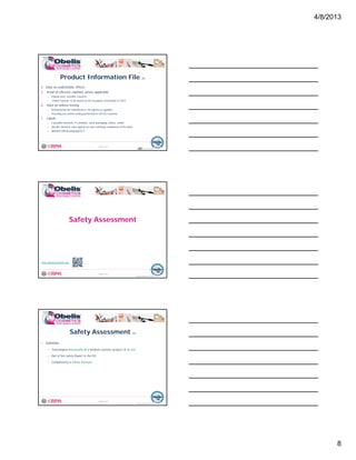 4/8/2013
8
4. Data on undesirable effects
5. Proof of effect(s) claimed, where applicable
o Clinical tests, scientific research…
o “Claims manual” to be issued by the European Commission in 2012
Product Information File (7)
© Obelis s.a. 2012
Version 1, Revised on 09.01.2012
6. Data on animal testing
o Performed by the manufacturer, his agents or suppliers
o Including any animal testing performed in non-EU countries
7. Labels
o 4 possible elements container, outer-packaging, sticker, leaflet
o Specific elements must appear on each (existing) component of the label
o National official language(s) !
22
Safety Assessment
© Obelis s.a. 2012
Version 1, Revised on 09.01.2012
www.obeliscosmetics.net
• Definition
o Toxicological Assessment of a finished cosmetic product no test
o Part of the Safety Report in the PIF
Safety Assessment (1)
© Obelis s.a. 2012
Version 1, Revised on 09.01.2012
y p
o Completed by a Safety Assessor
 