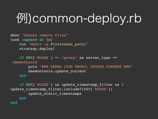 例)common-deploy.rb
desc "Update remote files"
task :update do |o|
    run "mkdir -p #{releases_path}"
    strategy.deploy!

    if ENV['ROLES'] =~ /proxy/ && server_type ==
'daemontools'
        puts "### SEEMS LIKE PROXY; UPDATE CURRENT ###"
        daemontools.update_current
    end

    if ENV['ROLES'] && update_timestamp_filter && !
update_timestamp_filter.include?(ENV['ROLES'])
        update_static_timestamps
    end
end
 