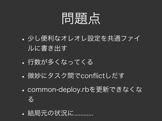 問題点
• 少し便利なオレオレ設定を共通ファイ
  ルに書き出す

• 行数が多くなってくる
• 微妙にタスク間でconﬂictしだす
• common-deploy.rbを更新できなくな
  る

• 結局元の状況に............
 