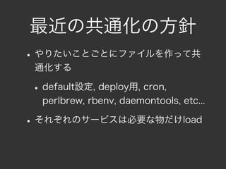 最近の共通化の方針
• やりたいことごとにファイルを作って共
 通化する

• default設定, deploy用, cron,
  perlbrew, rbenv, daemontools, etc...

• それぞれのサービスは必要な物だけload
 