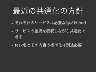 最近の共通化の方針
• それぞれのサービスは必要な物だけload
• サービスの差異を吸収しながら共通化で
 きる

• task名とその内容の標準化は別途必要
 
