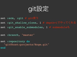 git設定
set :scm, :git # git使う
set :git_shallow_clone, 1 # depth=1でやってくれる
set :git_enable_submodules, 1 # submoduleも

set :branch, "master"

set :repository do
  "git@host:projects/Hoge.git"
end
 