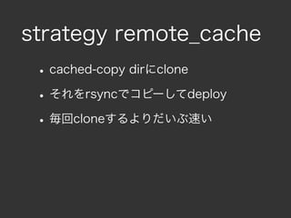 strategy remote_cache
 • cached-copy dirにclone
 • それをrsyncでコピーしてdeploy
 • 毎回cloneするよりだいぶ速い
 