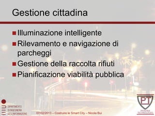 Gestione cittadina

 Illuminazione intelligente
 Rilevamento e navigazione di
  parcheggi
 Gestione della raccolta rifiuti
 Pianificazione viabilità pubblica




       07/02/2013 – Costruire le Smart City – Nicola Bui
 