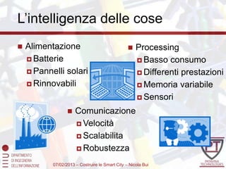 L’intelligenza delle cose
   Alimentazione                                   Processing
     Batterie                                        Basso consumo
     Pannelli solari                                 Differenti prestazioni
     Rinnovabili                                     Memoria variabile

                                                      Sensori

                     Comunicazione
                       Velocità

                       Scalabilita

                       Robustezza

           07/02/2013 – Costruire le Smart City – Nicola Bui
 