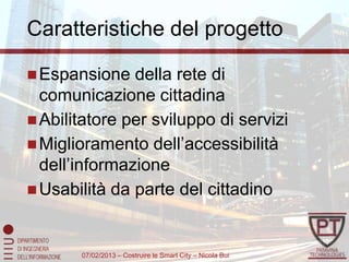 Caratteristiche del progetto

 Espansione   della rete di
  comunicazione cittadina
 Abilitatore per sviluppo di servizi
 Miglioramento dell’accessibilità
  dell’informazione
 Usabilità da parte del cittadino



       07/02/2013 – Costruire le Smart City – Nicola Bui
 