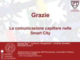 Grazie

La comunicazione capillare nelle
          Smart City

    Nicola Bui12, Lorenzo Vangelista12, Andrea Zanella1,
    Michele Zorzi12

    1Dipartimento di Ingegneria      dell’Informazione, Università di Padova
    2Patavina Technologies
     email: nicola.bui@patavinatech.com
 