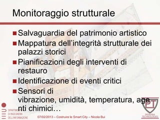Monitoraggio strutturale
 Salvaguardia    del patrimonio artistico
 Mappatura dell’integrità strutturale dei
  palazzi storici
 Pianificazioni degli interventi di
  restauro
 Identificazione di eventi critici
 Sensori di
  vibrazione, umidità, temperatura, age
  nti chimici…
       07/02/2013 – Costruire le Smart City – Nicola Bui
 