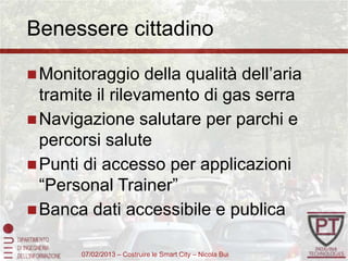 Benessere cittadino

 Monitoraggio    della qualità dell’aria
  tramite il rilevamento di gas serra
 Navigazione salutare per parchi e
  percorsi salute
 Punti di accesso per applicazioni
  “Personal Trainer”
 Banca dati accessibile e publica

        07/02/2013 – Costruire le Smart City – Nicola Bui
 