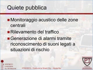Quiete pubblica

 Monitoraggio             acustico delle zone
  centrali
 Rilevamento del traffico
 Generazione di alarmi tramite
  riconoscimento di suoni legati a
  situazioni di rischio


       07/02/2013 – Costruire le Smart City – Nicola Bui
 