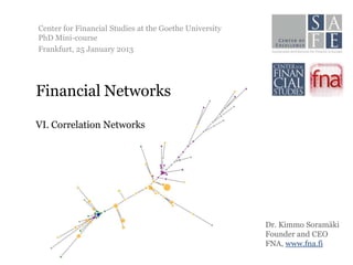 Center for Financial Studies at the Goethe University
PhD Mini-course
Frankfurt, 25 January 2013




Financial Networks

VI. Correlation Networks




                                                        Dr. Kimmo Soramäki
                                                        Founder and CEO
                                                        FNA, www.fna.fi
 