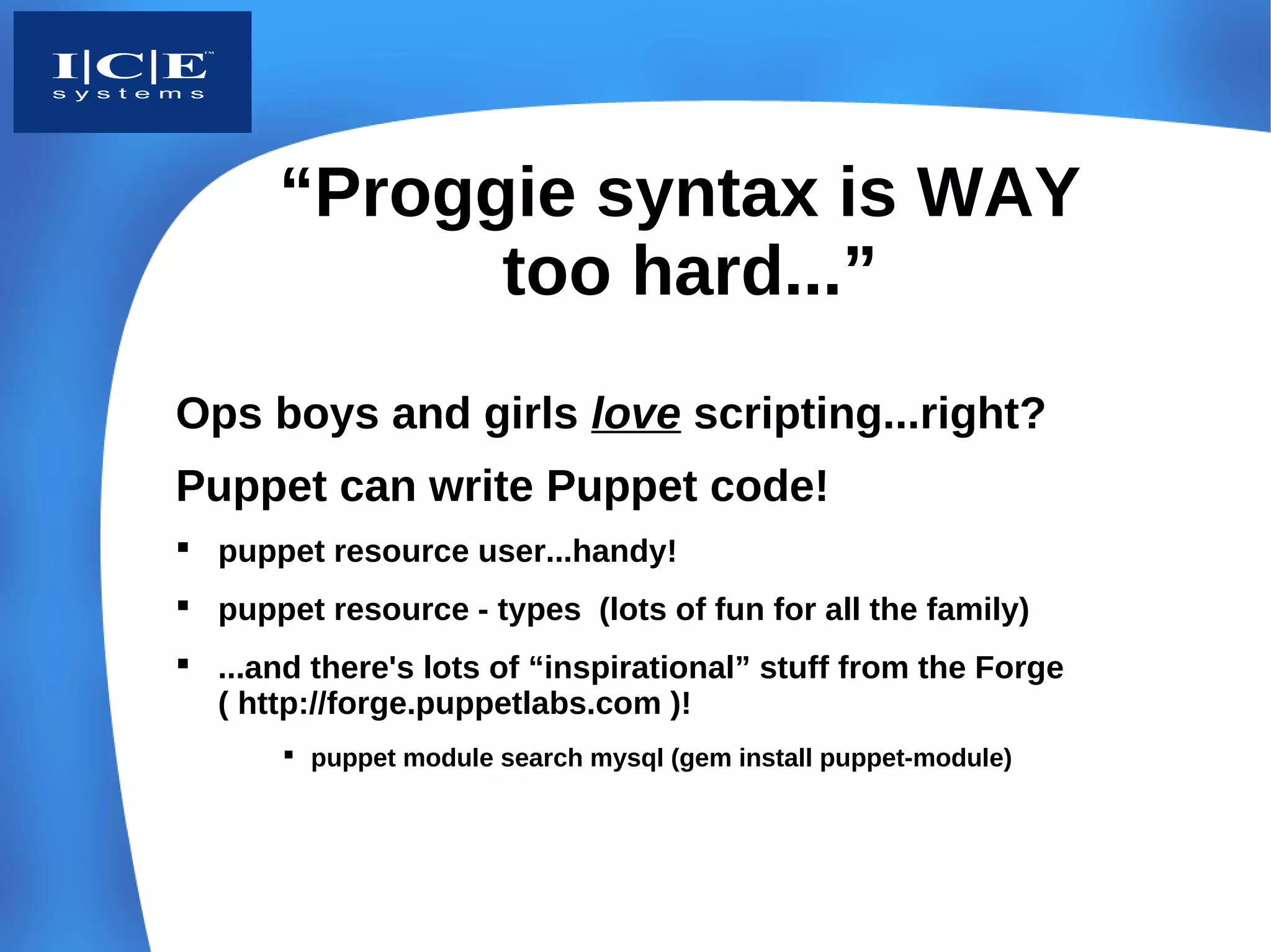 “Proggie syntax is WAY
             too hard...”
Ops boys and girls love scripting...right?
Puppet can write Puppet code!
 puppet resource user...handy!
 puppet resource - types (lots of fun for all the family)
 ...and there's lots of “inspirational” stuff from the Forge
  ( http://forge.puppetlabs.com )!
        puppet module search mysql (gem install puppet-module)
 