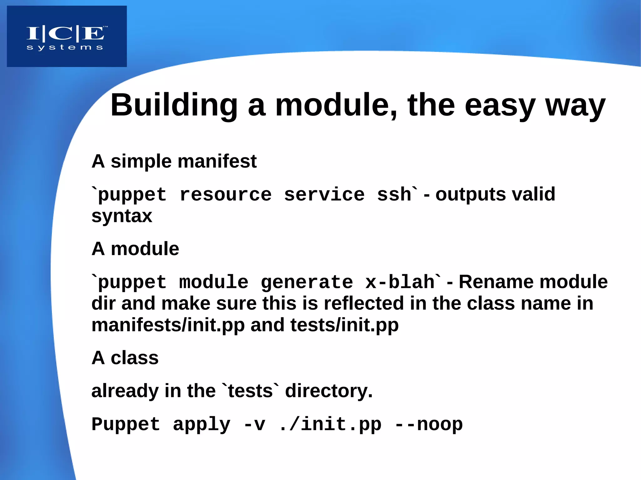 Building a module, the easy way
A simple manifest
`puppet resource service ssh` - outputs valid
syntax
A module
`puppet module generate x-blah` - Rename module
dir and make sure this is reflected in the class name in
manifests/init.pp and tests/init.pp
A class
already in the `tests` directory.
Puppet apply -v ./init.pp --noop
 