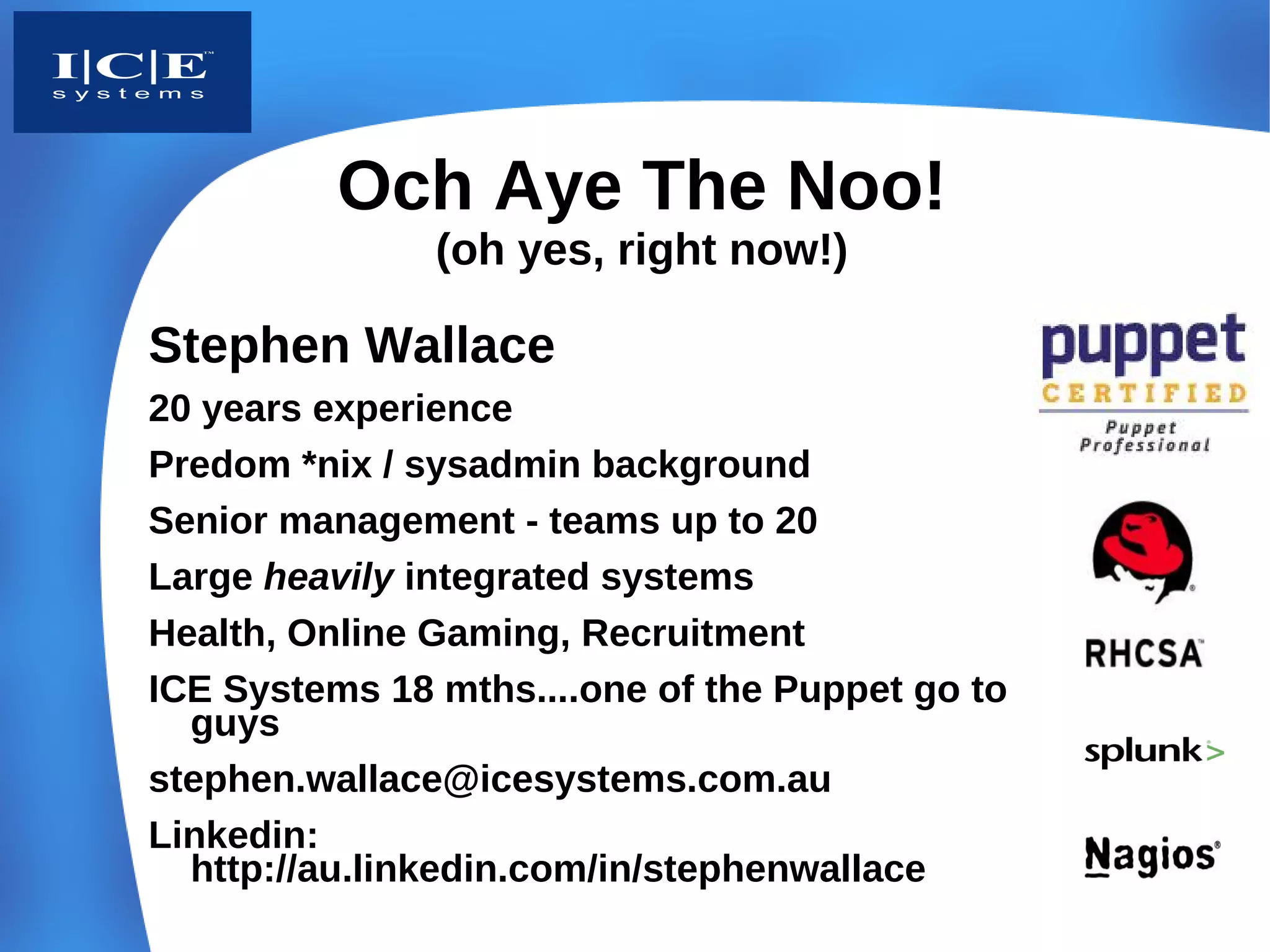 Och Aye The Noo!
               (oh yes, right now!)

Stephen Wallace
20 years experience
Predom *nix / sysadmin background
Senior management - teams up to 20
Large heavily integrated systems
Health, Online Gaming, Recruitment
ICE Systems 18 mths....one of the Puppet go to
  guys
stephen.wallace@icesystems.com.au
Linkedin:
  http://au.linkedin.com/in/stephenwallace
 